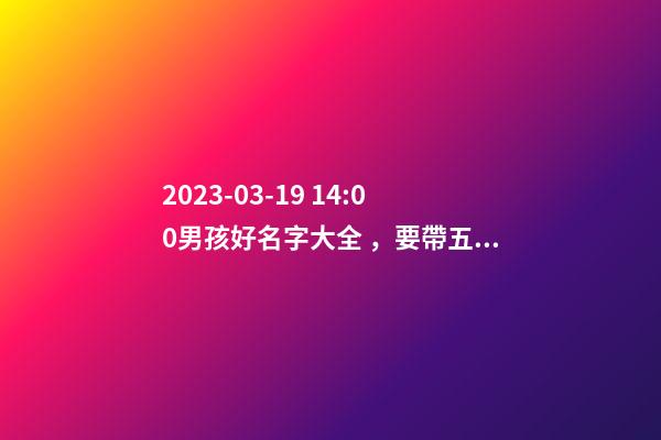 2023-03-19 14:00男孩好名字大全，要帶五行八字的哦